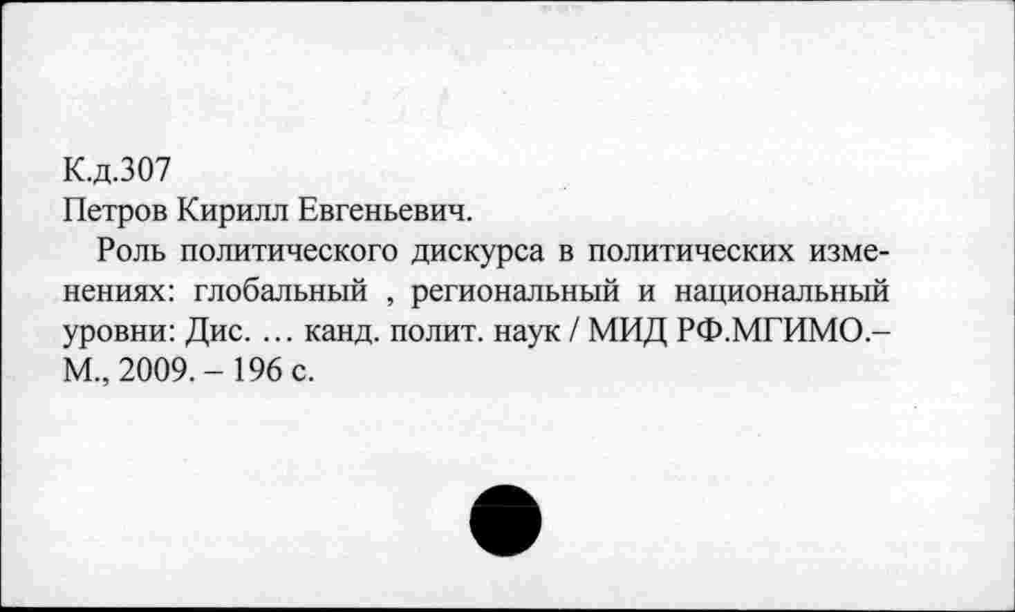 ﻿К.д.307
Петров Кирилл Евгеньевич.
Роль политического дискурса в политических изменениях: глобальный , региональный и национальный уровни: Дис. ... канд. полит, наук / МИД РФ.МГИМО,-М„ 2009.- 196 с.